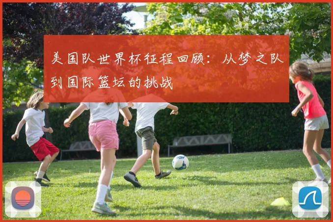 美国队世界杯征程回顾:从梦之队到国际篮坛的挑战