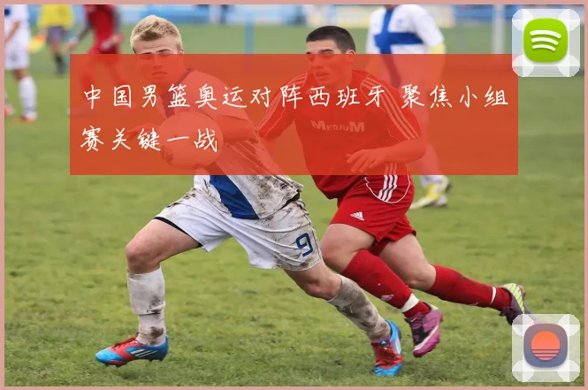 中国男篮奥运对阵西班牙 聚焦小组赛关键一战