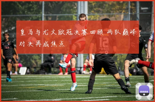 皇马与尤文欧冠决赛回顾 两队巅峰对决再成焦点