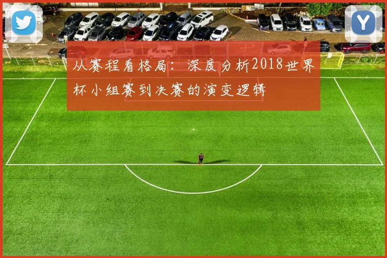 从赛程看格局:深度分析2018世界杯小组赛到决赛的演变逻辑