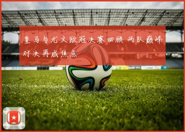 皇马与尤文欧冠决赛回顾 两队巅峰对决再成焦点