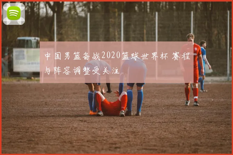 中国男篮备战2020篮球世界杯 赛程与阵容调整受关注