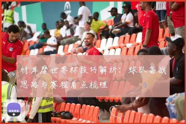 特库摩世界杯技巧解析:球队备战思路与赛程看点梳理