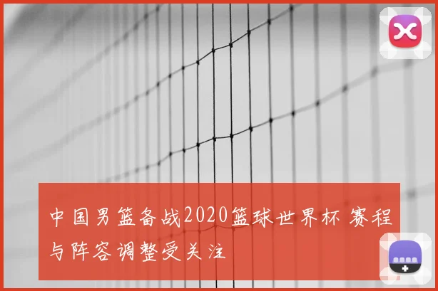 中国男篮备战2020篮球世界杯 赛程与阵容调整受关注