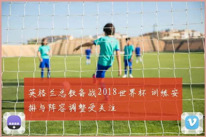 英格兰总教备战2018世界杯 训练安排与阵容调整受关注