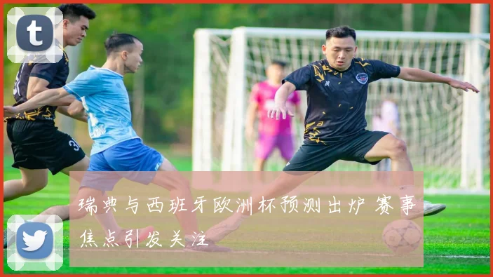 瑞典与西班牙欧洲杯预测出炉 赛事焦点引发关注