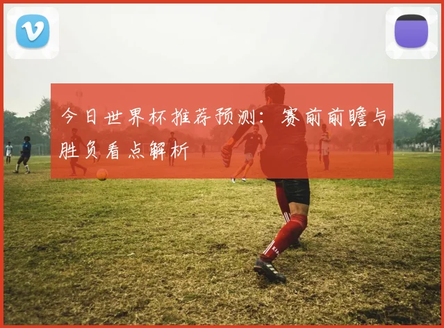 今日世界杯推荐预测：赛前前瞻与胜负看点解析