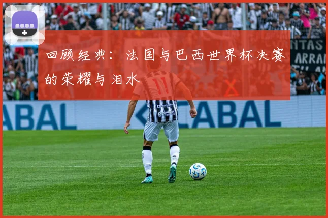 回顾经典：法国与巴西世界杯决赛的荣耀与泪水