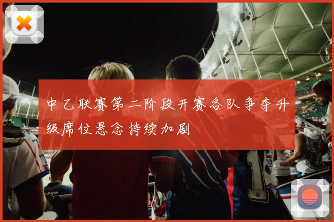 中乙联赛第二阶段开赛各队争夺升级席位悬念持续加剧