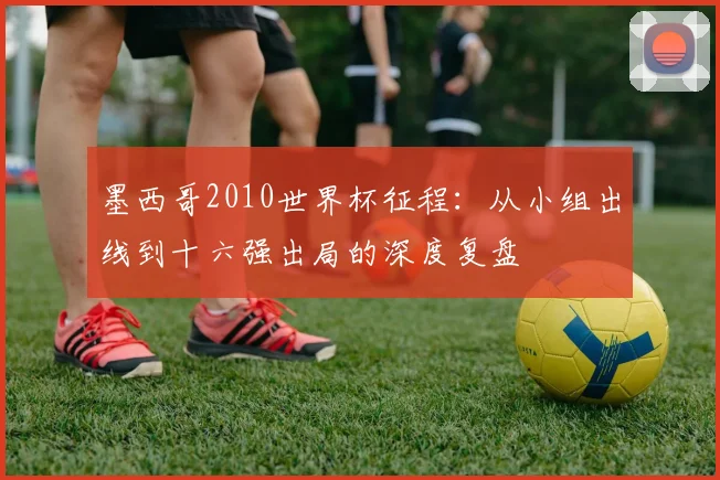 墨西哥2010世界杯征程：从小组出线到十六强出局的深度复盘