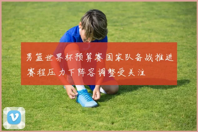 男篮世界杯预算赛国家队备战推进 赛程压力下阵容调整受关注