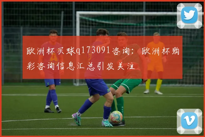 欧洲杯买球q173091咨询：欧洲杯购彩咨询信息汇总引发关注