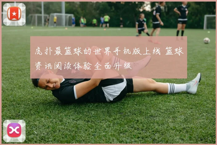 虎扑最篮球的世界手机版上线 篮球资讯阅读体验全面升级