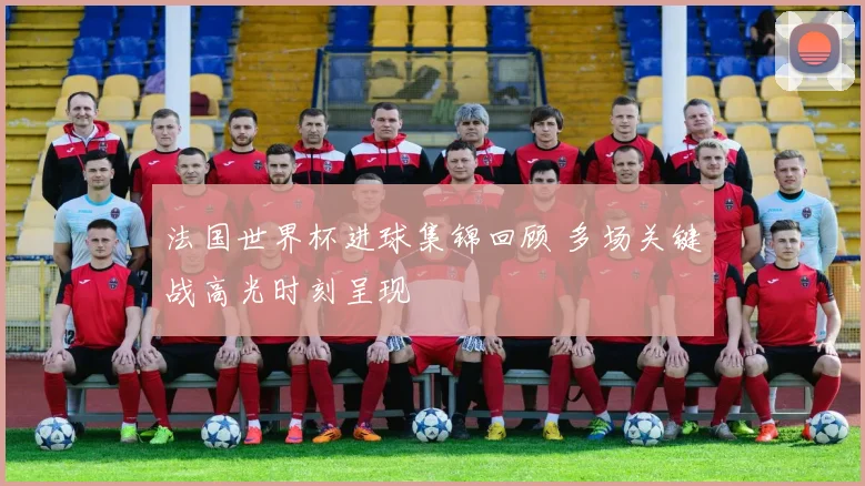 法国世界杯进球集锦回顾 多场关键战高光时刻呈现