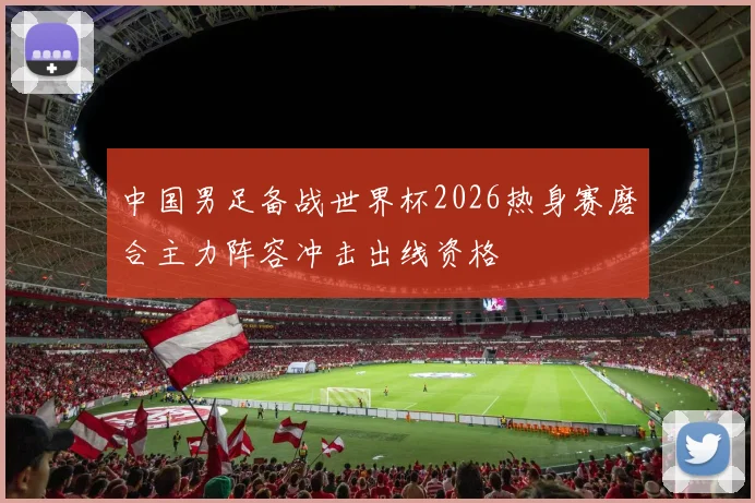 中国男足备战世界杯2026热身赛磨合主力阵容冲击出线资格