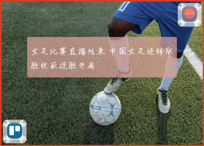 女足比赛直播结束 中国女足逆转取胜收获连胜开局