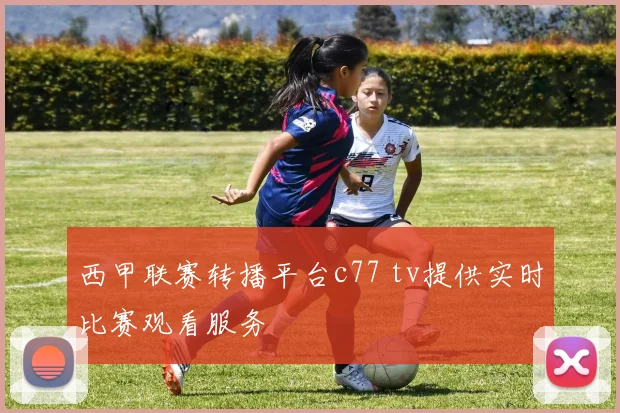 西甲联赛转播平台c77 tv提供实时比赛观看服务
