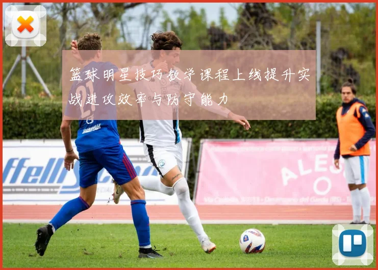 篮球明星技巧教学课程上线提升实战进攻效率与防守能力