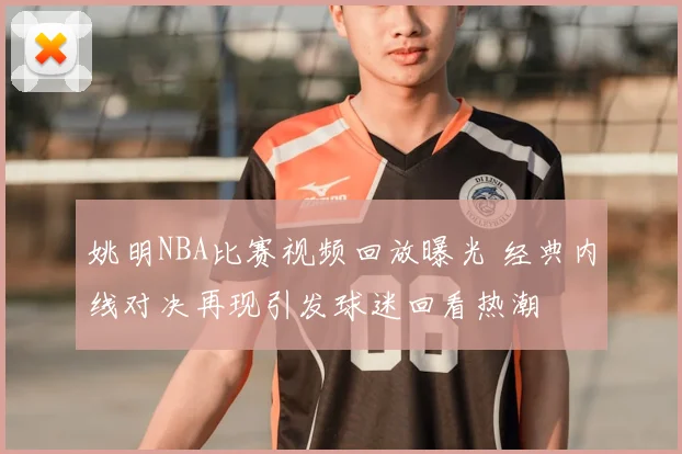 姚明NBA比赛视频回放曝光 经典内线对决再现引发球迷回看热潮