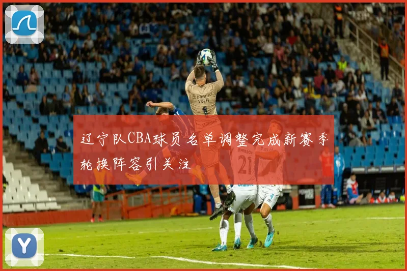 辽宁队CBA球员名单调整完成新赛季轮换阵容引关注
