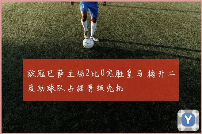 欧冠巴萨主场2比0完胜皇马 梅开二度助球队占据晋级先机