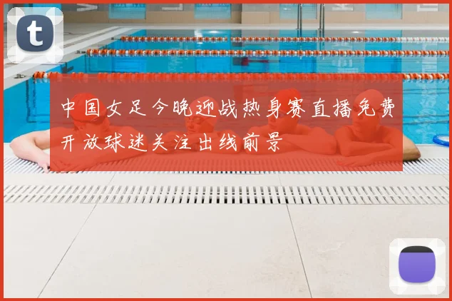 中国女足今晚迎战热身赛直播免费开放球迷关注出线前景