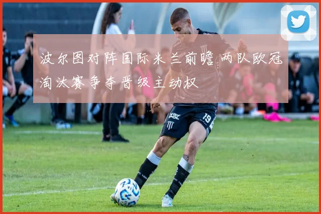 波尔图对阵国际米兰前瞻 两队欧冠淘汰赛争夺晋级主动权