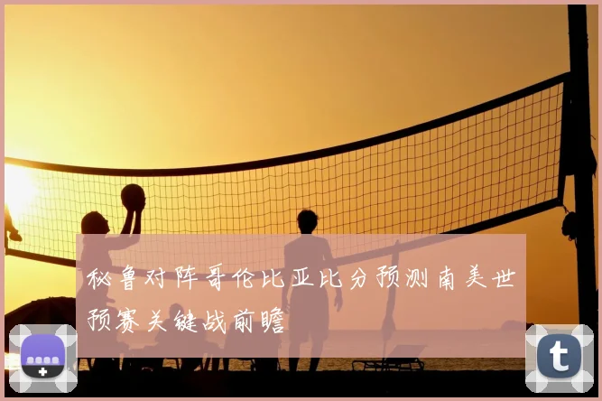 秘鲁对阵哥伦比亚比分预测南美世预赛关键战前瞻