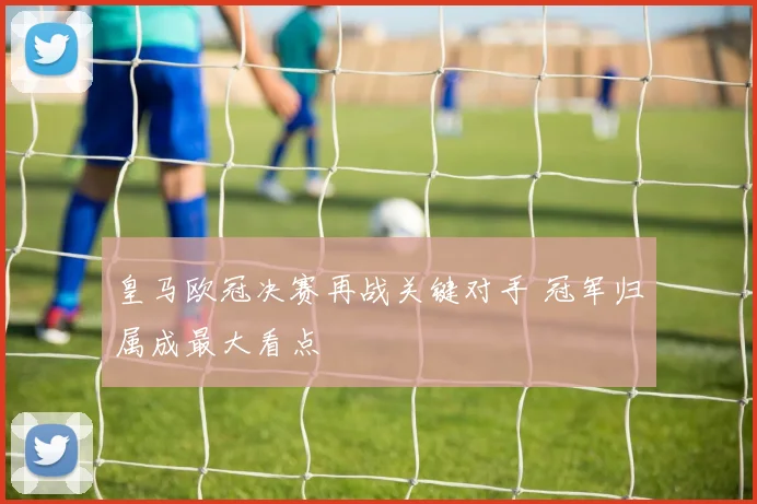 皇马欧冠决赛再战关键对手 冠军归属成最大看点