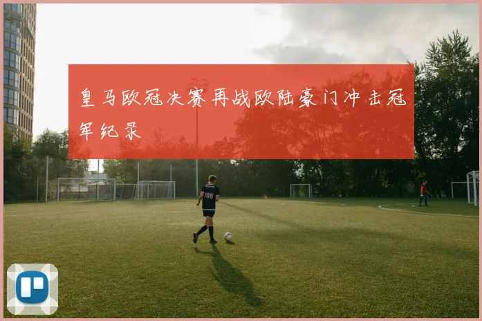 皇马欧冠决赛再战欧陆豪门冲击冠军纪录