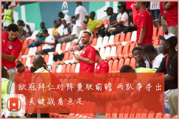 欧冠拜仁对阵曼联前瞻 两队争夺出线关键战看点足