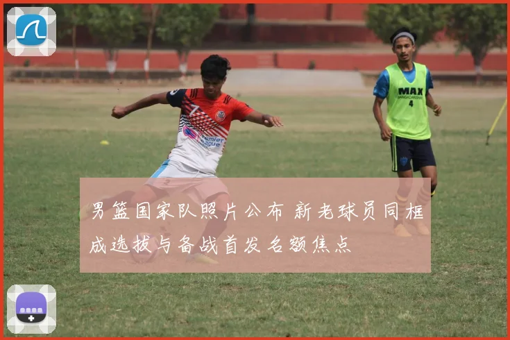 男篮国家队照片公布 新老球员同框成选拔与备战首发名额焦点