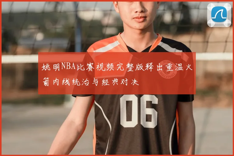 姚明NBA比赛视频完整版释出重温火箭内线统治与经典对决