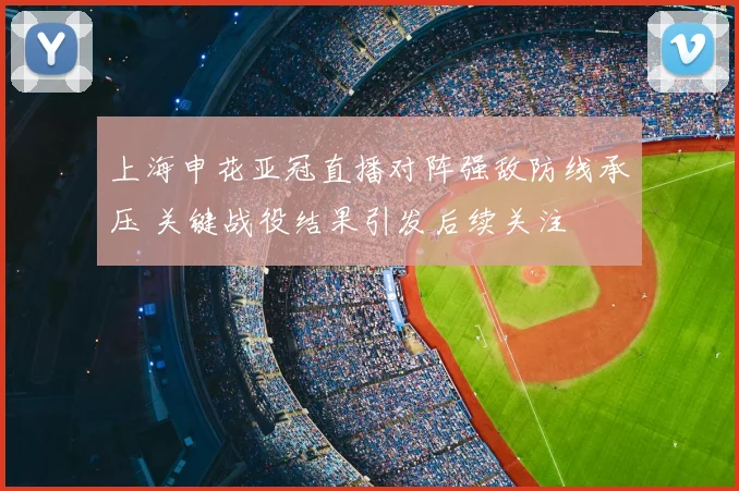 上海申花亚冠直播对阵强敌防线承压 关键战役结果引发后续关注