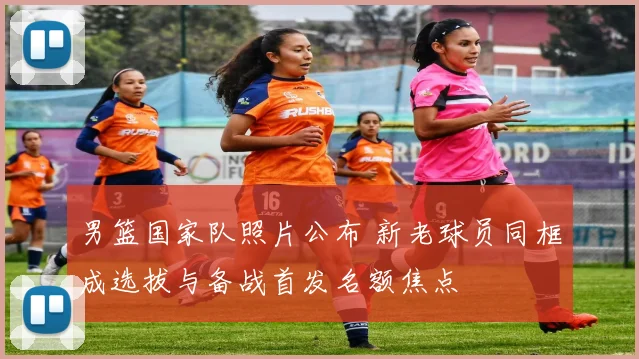 男篮国家队照片公布 新老球员同框成选拔与备战首发名额焦点