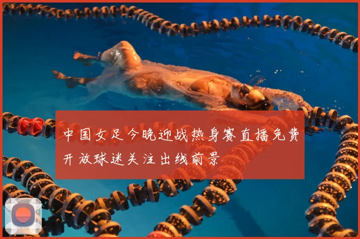 中国女足今晚迎战热身赛直播免费开放球迷关注出线前景