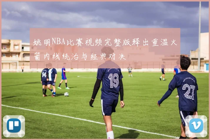 姚明NBA比赛视频完整版释出重温火箭内线统治与经典对决