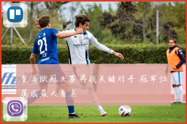 皇马欧冠决赛再战关键对手 冠军归属成最大看点