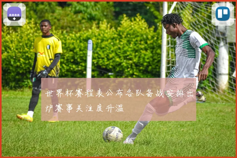 世界杯赛程表公布各队备战安排出炉赛事关注度升温