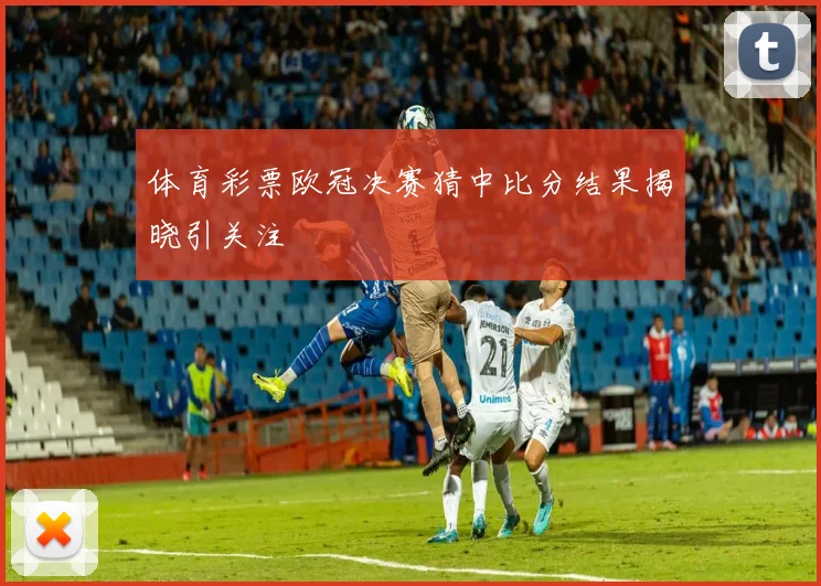 体育彩票欧冠决赛猜中比分结果揭晓引关注