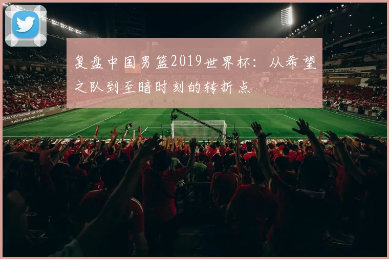 复盘中国男篮2019世界杯:从希望之队到至暗时刻的转折点