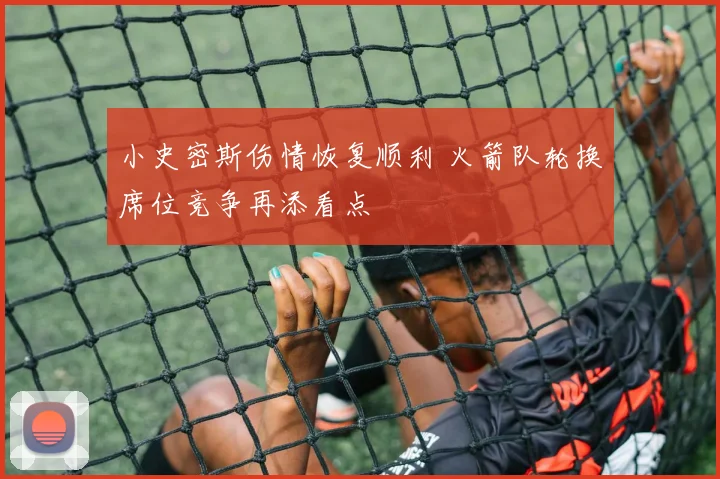 小史密斯伤情恢复顺利 火箭队轮换席位竞争再添看点
