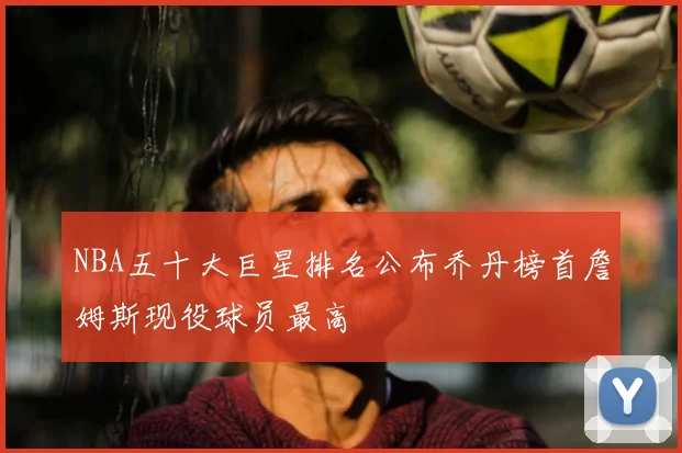 NBA五十大巨星排名公布乔丹榜首詹姆斯现役球员最高
