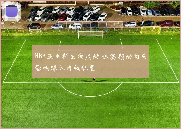 NBA亚当斯去向成疑 休赛期动向或影响球队内线配置