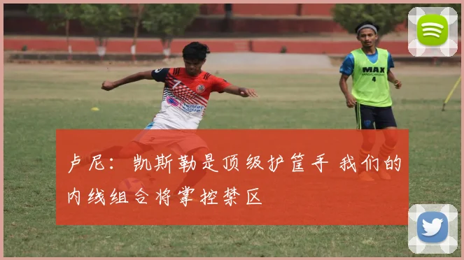 卢尼:凯斯勒是顶级护筐手 我们的内线组合将掌控禁区