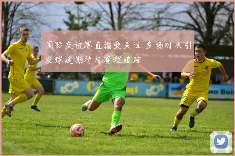 国际友谊赛直播受关注 多场对决引发球迷期待与赛程追踪