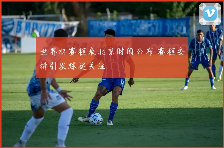 世界杯赛程表北京时间公布 赛程安排引发球迷关注