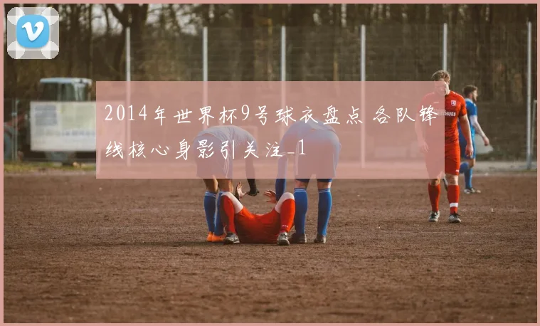 2014年世界杯9号球衣盘点 各队锋线核心身影引关注_1