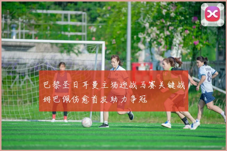 巴黎圣日耳曼主场迎战马赛关键战姆巴佩伤愈首发助力争冠
