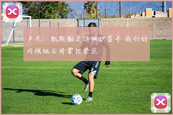 卢尼:凯斯勒是顶级护筐手 我们的内线组合将掌控禁区